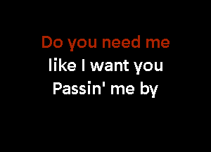 Do you need me
like I want you

Passin' me by