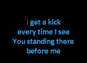 I get a kick

every time I see
You standing there
before me