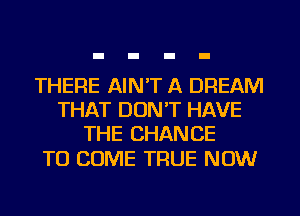 THERE AIN'T A DREAM
THAT DON'T HAVE
THE CHANCE

TO COME TRUE NOW