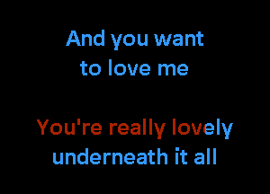 And you want
to love me

You're really lovely
underneath it all