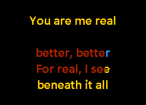 You are me real

better, better
For real, I see
beneath it all