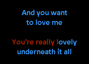 And you want
to love me

You're really lovely
underneath it all