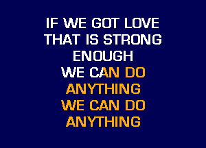 IF WE GOT LOVE
THAT IS STRONG
ENOUGH
WE CAN DO

ANYTHING
WE CAN DO
ANYTHING