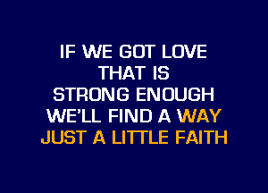 IF WE GOT LOVE
THAT IS
STRONG ENOUGH
WE'LL FIND A WAY
JUST A LITTLE FAITH

g
