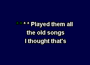 Played them all

the old songs
I thought that's