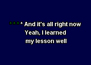 And it's all right now

Yeah, I learned
my lesson well