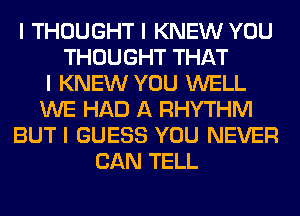 I THOUGHT I KNEW YOU
THOUGHT THAT
I KNEW YOU WELL
WE HAD A RHYTHM
BUT I GUESS YOU NEVER
CAN TELL