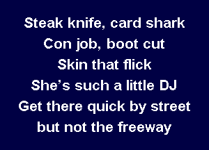 Steak knife, card shark
Con job, boot cut
Skin that flick
Shefs such a little DJ
Get there quick by street
but not the freeway