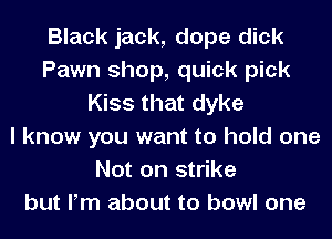 Black jack, dope dick
Pawn shop, quick pick
Kiss that dyke
I know you want to hold one
Not on strike
but Pm about to bowl one