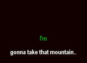 gonna take that mountain.