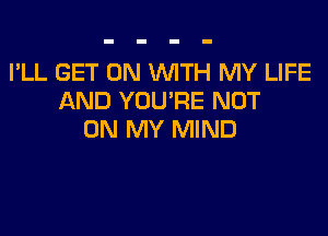 I'LL GET ON WTH MY LIFE
AND YOU'RE NOT

ON MY MIND