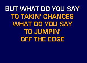 BUT WHAT DO YOU SAY
T0 TAKIN' CHANCES
WHAT DO YOU SAY

T0 JUMPIN'
OFF THE EDGE