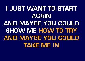 I JUST WANT TO START
AGAIN
AND MAYBE YOU COULD
SHOW ME HOW TO TRY
AND MAYBE YOU COULD
TAKE ME IN