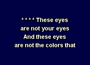 i ' These eyes
are not your eyes

And these eyes
are not the colors that