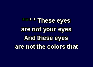 ' These eyes
are not your eyes

And these eyes
are not the colors that