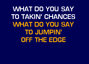 WHAT DO YOU SAY
T0 TAKIN' CHANCES
WHAT DO YOU SAY
T0 JUMPIN'
OFF THE EDGE