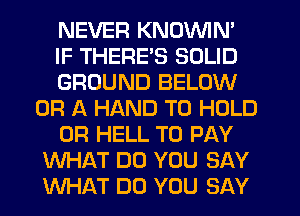 NEVER KNOVVIN'
IF THERE'S SOLID
GROUND BELOW
OR A HAND TO HOLD
0R HELL TO PAY
WHAT DO YOU SAY
WHAT DO YOU SAY