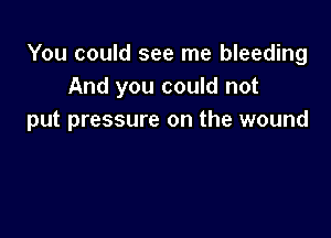 You could see me bleeding
And you could not

put pressure on the wound