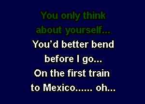 Yowd better bend

before I go...
On the first train
to Mexico ...... oh...