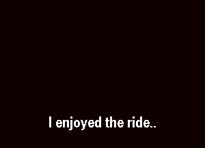 I enjoyed the ride..