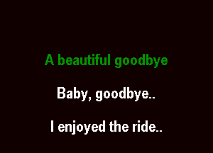 Baby, goodbye.

I enjoyed the ride..
