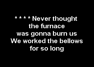 1 i' e e Never thought
the furnace

was gonna burn us
We worked the bellows
for so long