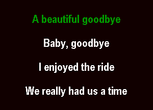 Baby, goodbye

I enjoyed the ride

We really had us a time