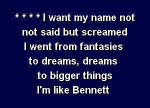 ik 1 1' 1' I want my name not
not said but screamed
I went from fantasies

to dreams, dreams
to bigger things
I'm like Bennett