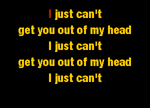 I iust can't
get you out of my head
I just can't

get you out of my head
I iust can't