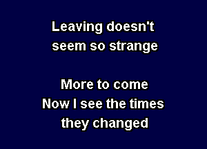 Leaving doesn't
seem so strange

More to come
Now I see the times
they changed