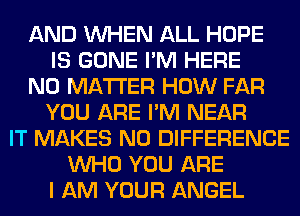 AND WHEN ALL HOPE
IS GONE I'M HERE
NO MATTER HOW FAR
YOU ARE I'M NEAR
IT MAKES NO DIFFERENCE
WHO YOU ARE
I AM YOUR ANGEL