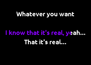 Whatever you want

I know that it's real, yeah...
That it's real...