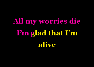 All my worries die

Pm glad that Pm

alive