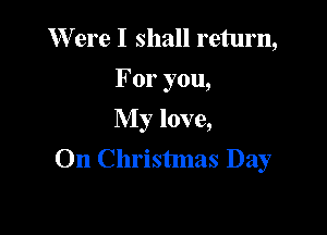 W ere I shall return,
For you,
My love,

On Christmas Day