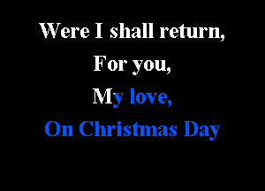W ere I shall return,
For you,
My love,

On Christmas Day