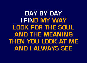 DAY BY DAY
I FIND MY WAY
LOOK FOR THE SOUL
AND THE MEANING
THEN YOU LOOK AT ME
AND I ALWAYS SEE