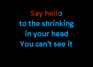 Say hello
to the shrinking

in your head
You can't see it