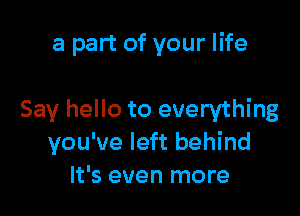 a part of your life

Say hello to everything
you've left behind
It's even more