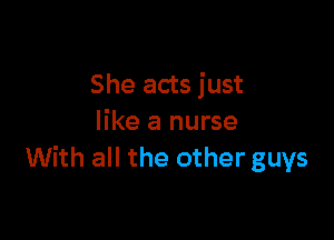 She acts just

like a nurse
With all the other guys