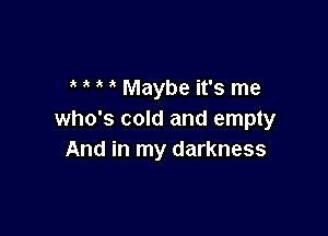 Maybe it's me

who's cold and empty
And in my darkness