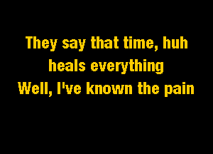 They say that time, huh
heals everything

Well, I've known the pain