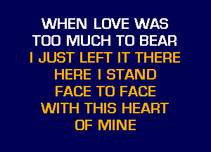 WHEN LOVE WAS
TOO MUCH TO BEAR
I JUST LEFT IT THERE

HERE I STAND
FACE TO FACE
WITH THIS HEART
OF MINE