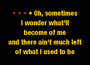 o o o 0 0h, sometimes
I wonder what'll

become of me
and there ain't much left
of what I used to be