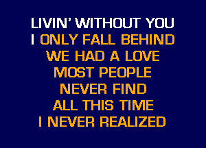 LIVIN' WITHOUT YOU
I ONLY FALL BEHIND
WE HAD A LOVE
MUST PEOPLE
NEVER FIND
ALL THIS TIME
I NEVER REALIZED