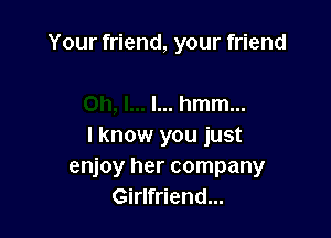 Your friend, your friend

I... hmm...
I know you just
enjoy her company
Girlfriend...