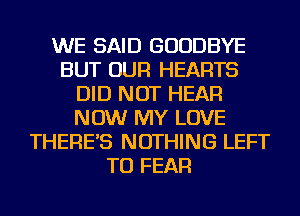 WE SAID GOODBYE
BUT OUR HEARTS
DID NOT HEAR
NOW MY LOVE
THERE'S NOTHING LEFT
TU FEAR