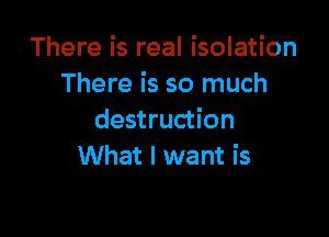There is real isolation
There is so much

destruction
What I want is