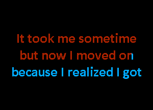 It took me sometime

but now I moved on
because I realized I got
