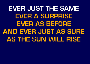 EVER JUST THE SAME
EVER A SURPRISE
EVER AS BEFORE

AND EVER JUST AS SURE
AS THE SUN WILL RISE