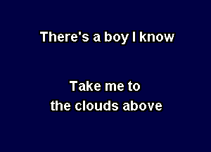 There's a boy I know

Take me to
the clouds above